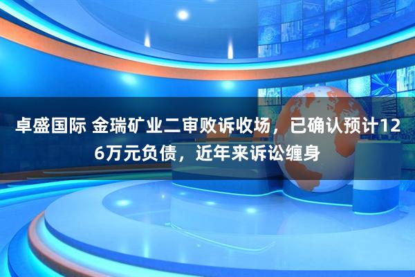 卓盛国际 金瑞矿业二审败诉收场，已确认预计126万元负债，近年来诉讼缠身