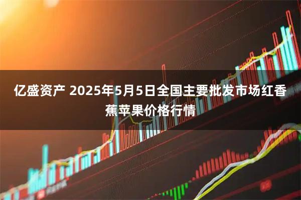亿盛资产 2025年5月5日全国主要批发市场红香蕉苹果价格行情