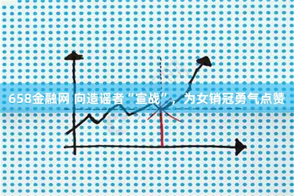 658金融网 向造谣者“宣战”，为女销冠勇气点赞
