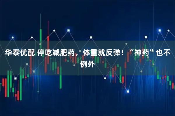 华泰优配 停吃减肥药，体重就反弹！“神药”也不例外