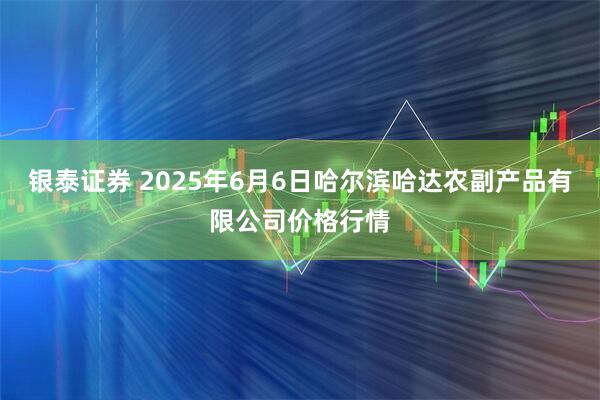 银泰证券 2025年6月6日哈尔滨哈达农副产品有限公司价格行情