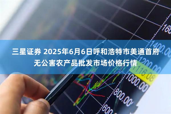 三星证券 2025年6月6日呼和浩特市美通首府无公害农产品批发市场价格行情