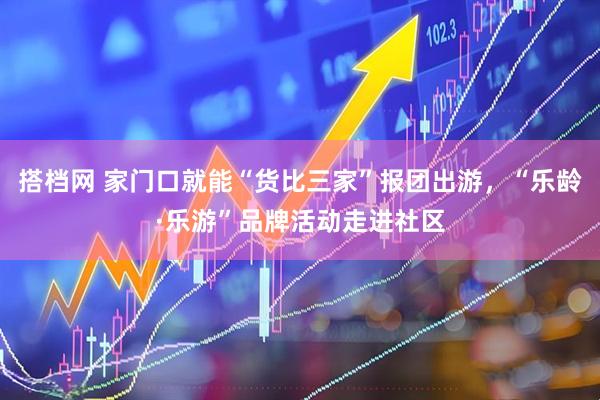 搭档网 家门口就能“货比三家”报团出游，“乐龄·乐游”品牌活动走进社区