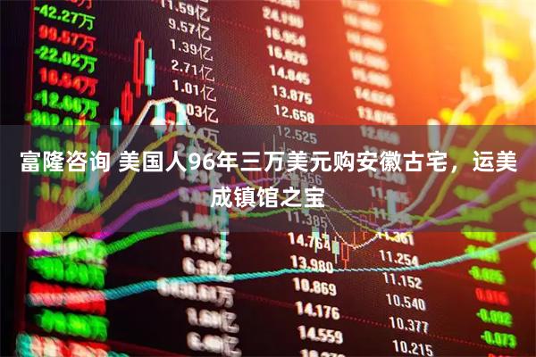 富隆咨询 美国人96年三万美元购安徽古宅，运美成镇馆之宝