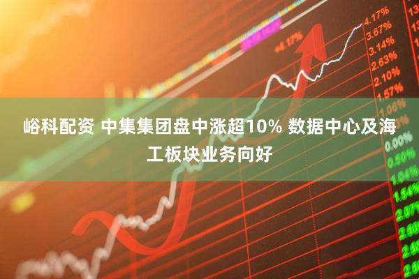 峪科配资 中集集团盘中涨超10% 数据中心及海工板块业务向好