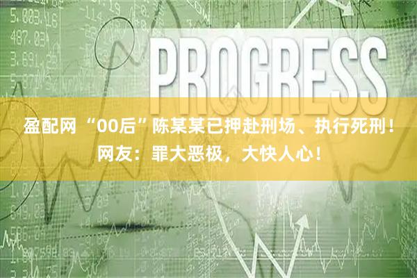 盈配网 “00后”陈某某已押赴刑场、执行死刑！网友：罪大恶极，大快人心！