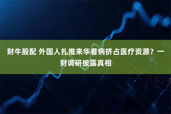 财牛股配 外国人扎推来华看病挤占医疗资源？一财调研披露真相