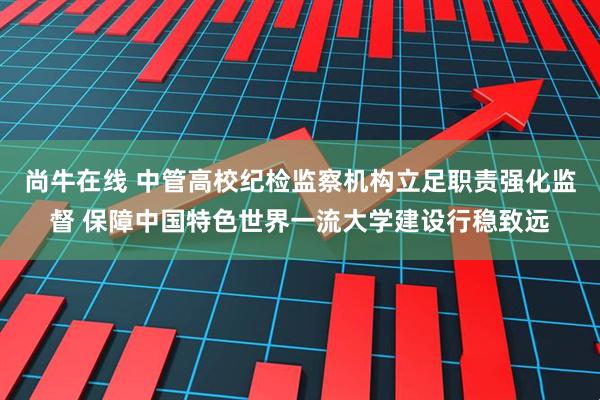 尚牛在线 中管高校纪检监察机构立足职责强化监督 保障中国特色世界一流大学建设行稳致远