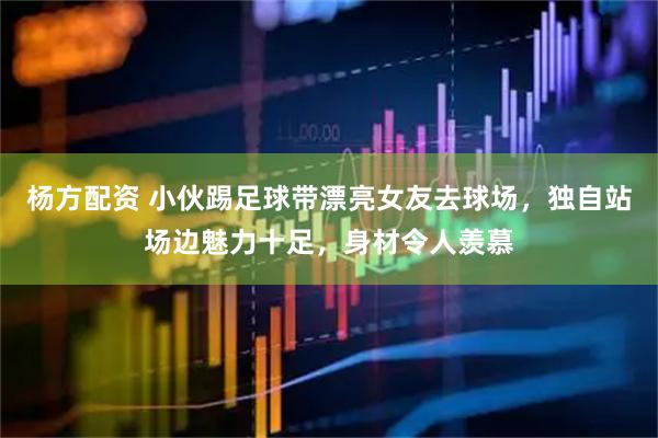 杨方配资 小伙踢足球带漂亮女友去球场，独自站场边魅力十足，身材令人羡慕