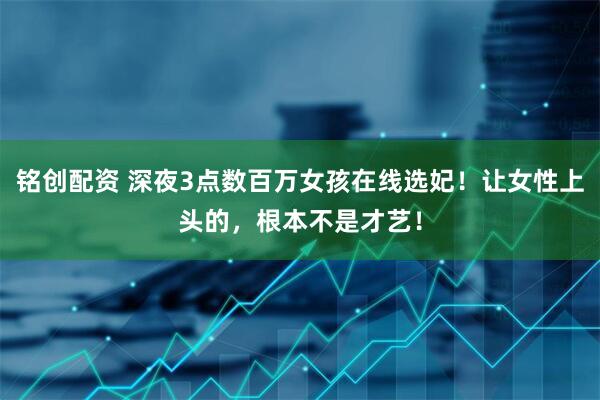 铭创配资 深夜3点数百万女孩在线选妃！让女性上头的，根本不是才艺！