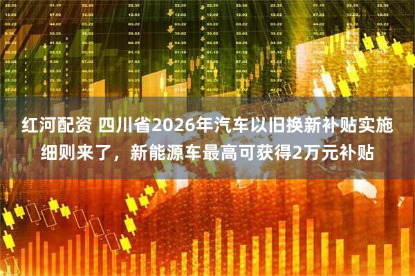 红河配资 四川省2026年汽车以旧换新补贴实施细则来了，新能源车最高可获得2万元补贴