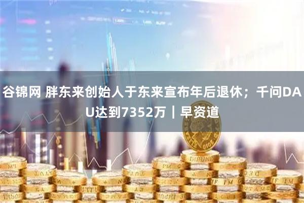 谷锦网 胖东来创始人于东来宣布年后退休；千问DAU达到7352万｜早资道