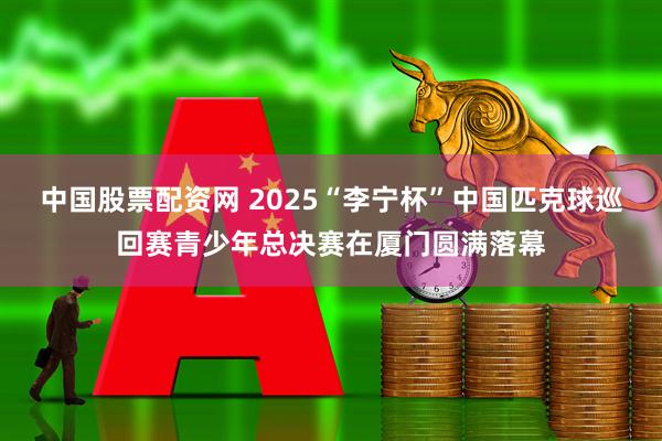 中国股票配资网 2025“李宁杯”中国匹克球巡回赛青少年总决赛在厦门圆满落幕
