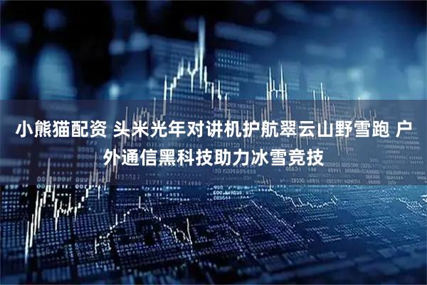 小熊猫配资 头米光年对讲机护航翠云山野雪跑 户外通信黑科技助力冰雪竞技