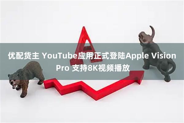 优配货主 YouTube应用正式登陆Apple Vision Pro 支持8K视频播放