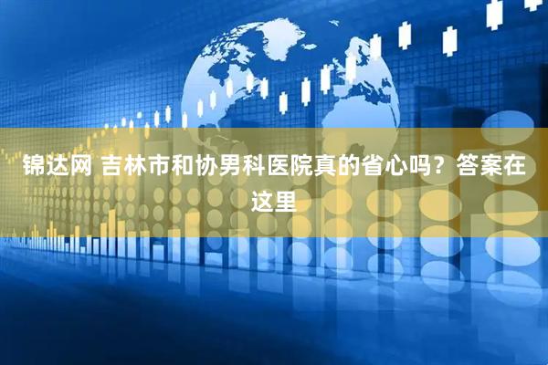 锦达网 吉林市和协男科医院真的省心吗？答案在这里