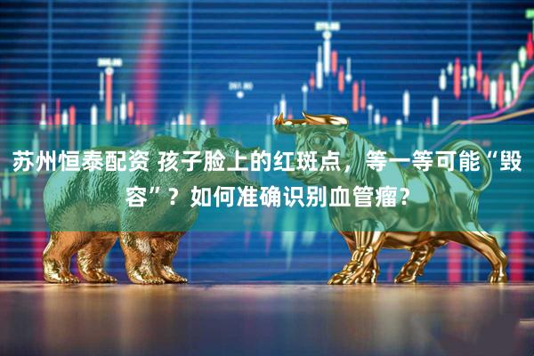 苏州恒泰配资 孩子脸上的红斑点，等一等可能“毁容”？如何准确识别血管瘤？