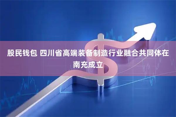 股民钱包 四川省高端装备制造行业融合共同体在南充成立