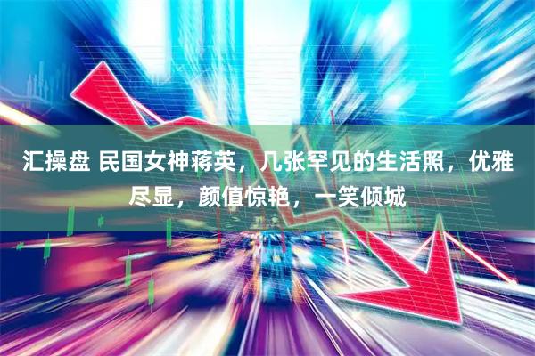 汇操盘 民国女神蒋英，几张罕见的生活照，优雅尽显，颜值惊艳，一笑倾城