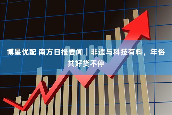 博星优配 南方日报要闻｜非遗与科技有料，年俗共好货不停