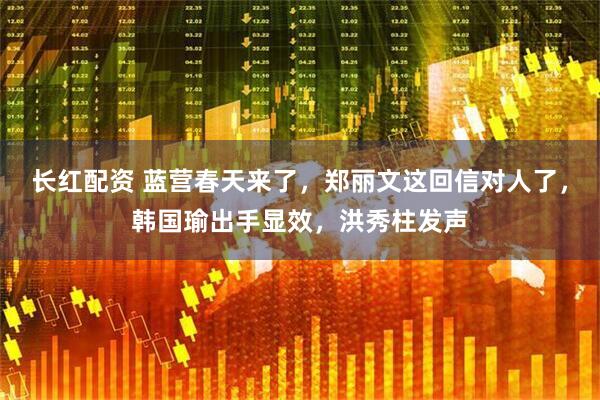 长红配资 蓝营春天来了，郑丽文这回信对人了，韩国瑜出手显效，洪秀柱发声