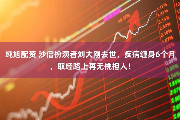 纯旭配资 沙僧扮演者刘大刚去世，疾病缠身6个月，取经路上再无挑担人！