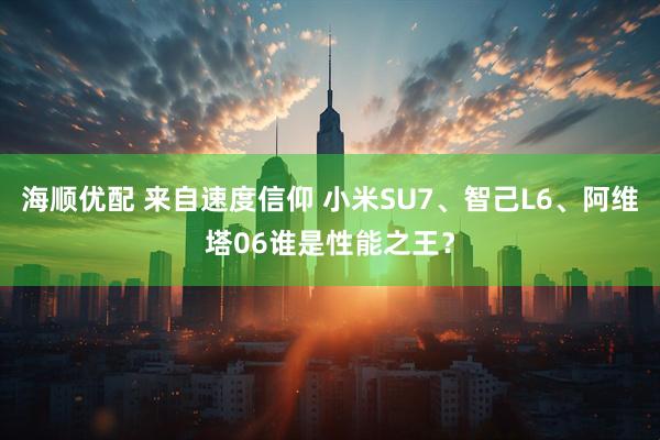 海顺优配 来自速度信仰 小米SU7、智己L6、阿维塔06谁是性能之王？