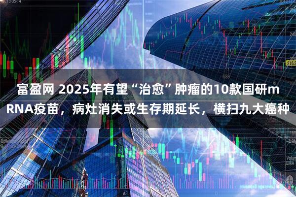 富盈网 2025年有望“治愈”肿瘤的10款国研mRNA疫苗，病灶消失或生存期延长，横扫九大癌种