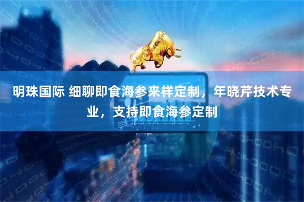 明珠国际 细聊即食海参来样定制，年晓芹技术专业，支持即食海参定制