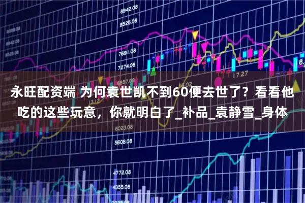 永旺配资端 为何袁世凯不到60便去世了？看看他吃的这些玩意，你就明白了_补品_袁静雪_身体