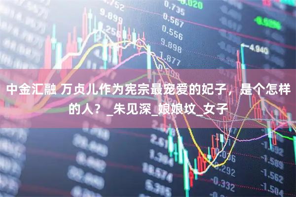 中金汇融 万贞儿作为宪宗最宠爱的妃子，是个怎样的人？_朱见深_娘娘坟_女子
